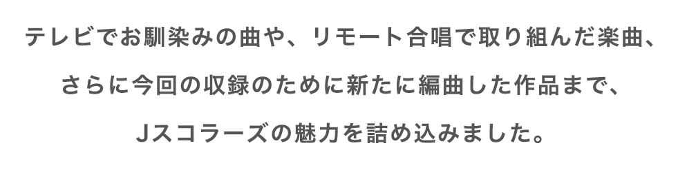 テレビでお馴染みの曲や、リモート合唱で取り組んだ楽曲、さらに今回の収録のために新たに編曲した作品までJスコラーズの魅力を詰め込みました。